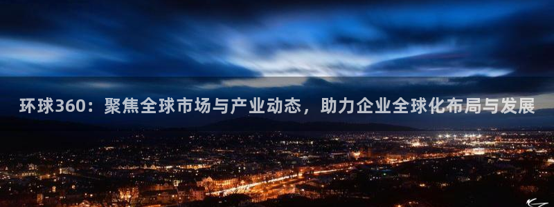 华信娱乐凯捷注册：环球360：聚焦全球市场与产业动态，助力企业全球化布局与发展