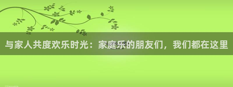 苹果版华信娱乐下载安装：与家人共度欢乐时光：家庭乐的朋友们，我们都在这里