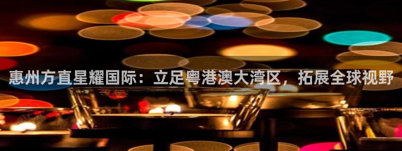 华信娱乐平台管网入口：惠州方直星耀国际：立足粤港澳大湾区，拓展全球视野